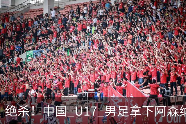 绝杀！中国 U17 男足拿下阿森纳！2034年进军世界杯没问题？