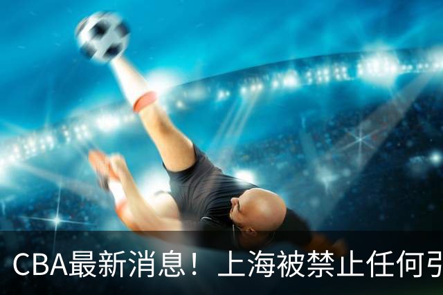 CBA最新消息！上海被禁止任何引援，媒体人质疑郭士强用人，吉林欲签2米10国产内线